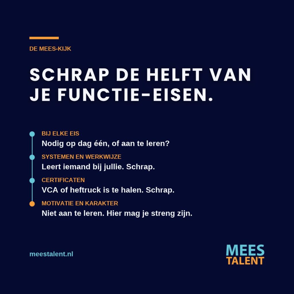 Schrap de helft van je functie-eisen. Bij elke eis: nodig op dag een, of aan te leren? Systemen en werkwijze leert iemand bij jullie, certificaten zijn te halen, motivatie en karakter niet.